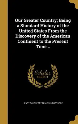 Nagyobb hazánk; Az Egyesült Államok egységes története az amerikai kontinens felfedezésétől napjainkig ... - Our Greater Country; Being a Standard History of the United States From the Discovery of the American Continent to the Present Time ..