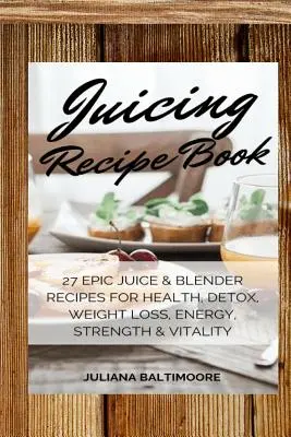 Juicing Receptkönyv: 27 epikus gyümölcslé- és turmixgéprecept az egészségért, méregtelenítésért, fogyásért, energiáért, erőért és vitalitásért - Juicing Recipe Book: 27 Epic Juice & Blender Recipes For Health, Detox, Weight Loss, Energy, Strength & Vitality