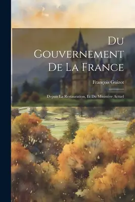 Du Gouvernement De La France: Depuis La Restauration, Et Du Ministre Actuel