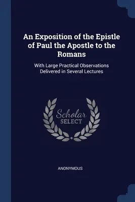 An Exposition of the Epistle of Paul the Apostle to the Romans: Számos előadásban elhangzott gyakorlati megfigyelésekkel. - An Exposition of the Epistle of Paul the Apostle to the Romans: With Large Practical Observations Delivered in Several Lectures