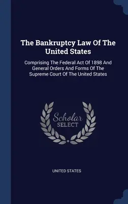 Az Egyesült Államok csődtörvénye: Comprising The Federal Act of 1898 and General Orders and Forms Of The Supreme Court Of The United States - The Bankruptcy Law Of The United States: Comprising The Federal Act Of 1898 And General Orders And Forms Of The Supreme Court Of The United States