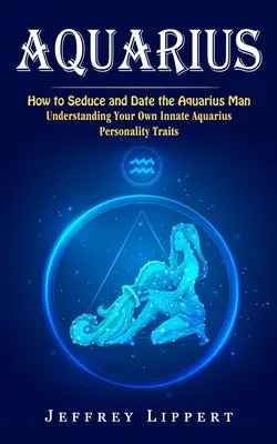 Vízöntő: Hogyan csábítsd el és randizz a Vízöntő férfival (A saját veled született Vízöntő személyiségjegyeid megértése) - Aquarius: How to Seduce and Date the Aquarius Man (Understanding Your Own Innate Aquarius Personality Traits)