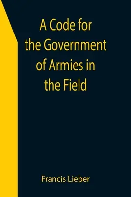 A hadseregek terepen való kormányzásának kódexe; a szárazföldi háború törvényei és szokásai szerint. - A Code for the Government of Armies in the Field; as authorized by the laws and usages of war on land.