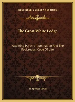 A Nagy Fehér Páholy: A pszichikai megvilágosodás elérése és a Rózsakeresztesek életkódexe - The Great White Lodge: Attaining Psychic Illumination And The Rosicrucian Code Of Life