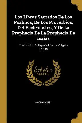 Los Libros Sagrados De Los Psalmos, De Los Proverbios, Del Ecclesiastes, Y De La Prophecia De La Prophecia De Isaias: Traducidos Al Espaol De La Vulg