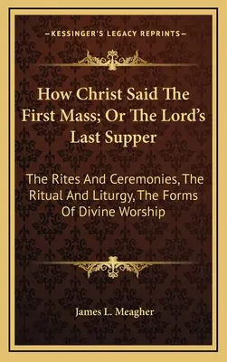 Hogyan mondta Krisztus az első misét; avagy az Úr utolsó vacsorája: A rítusok és szertartások, a szertartás és liturgia, az istentisztelet formái - How Christ Said The First Mass; Or The Lord's Last Supper: The Rites And Ceremonies, The Ritual And Liturgy, The Forms Of Divine Worship