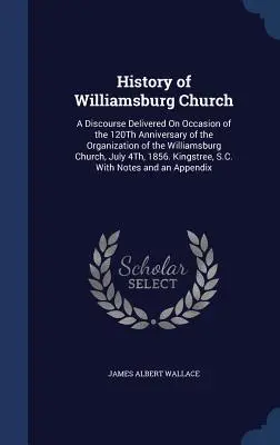 A williamsburgi templom története: A Discourse Delivered On Occasion of the 120Th Anniversary of the Organization of the Williamsburg Church, July 4Th, 1 - History of Williamsburg Church: A Discourse Delivered On Occasion of the 120Th Anniversary of the Organization of the Williamsburg Church, July 4Th, 1