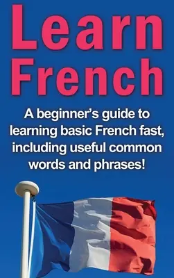 Tanulj franciául: Egy kezdő útmutató az alapszintű francia nyelv gyors elsajátításához, beleértve a hasznos közös szavakat és kifejezéseket! - Learn French: A beginner's guide to learning basic French fast, including useful common words and phrases!