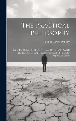 A gyakorlati filozófia: Az érzések, az akarat és a lelkiismeret filozófiája, az egyes jogok megállapításával. - The Practical Philosophy: Being The Philosophy Of The Feelings, Of The Will, And Of The Conscience, With The Ascertainment Of Particular Rights