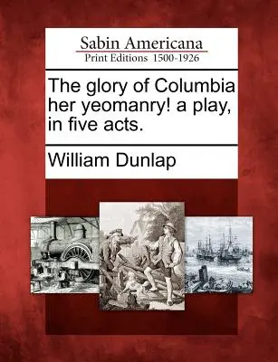 The Glory of Columbia Her Yeomanry! a Play, in Five Act. - The Glory of Columbia Her Yeomanry! a Play, in Five Acts.