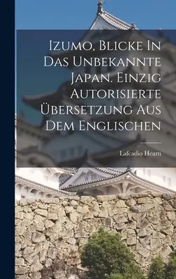 Izumo, Blicke In Das Unbekannte Japan. Einzig Autorisierte bersetzung Aus Dem Englischen