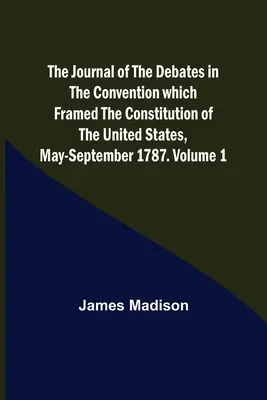 Az Egyesült Államok alkotmányát kidolgozó konvent vitáinak naplója, 1787. május-szeptember. 1. kötet - The Journal of the Debates in the Convention which Framed the Constitution of the United States, May-September 1787. Volume 1