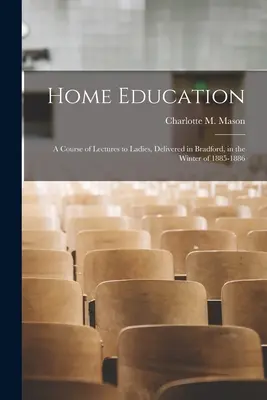 Home Education: A Course of Lectures to Ladies, Delivered in Bradford, in the Winter of 1885-1886 (Mason Charlotte M. (Charlotte Maria)) - Home Education: a Course of Lectures to Ladies, Delivered in Bradford, in the Winter of 1885-1886 (Mason Charlotte M. (Charlotte Maria))