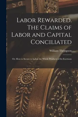 A munka megjutalmazva. A munka és a tőke követelései egyeztetve; avagy hogyan lehet a munka számára biztosítani erőfeszítései teljes termékét ... - Labor Rewarded. The Claims of Labor and Capital Conciliated; or, How to Secure to Labor the Whole Products of its Exertions ..