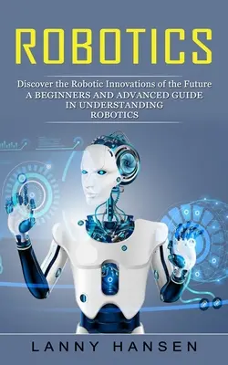 Robotika: Fedezze fel a jövő robotikai innovációit (Kezdők és haladók útmutatója a robotika megértéséhez) - Robotics: Discover the Robotic Innovations of the Future (A Beginners and Advanced Guide in Understanding Robotics)