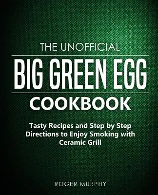 A nem hivatalos Big Green Egg szakácskönyv: Ízletes receptek és lépésről lépésre útmutató a füstölés élvezetéhez a kerámia grillsütővel - The Unofficial Big Green Egg Cookbook: Tasty Recipes and Step by Step Directions to Enjoy Smoking with Ceramic Grill