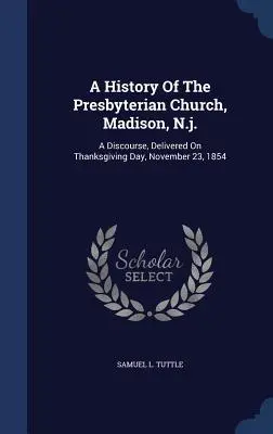 A Presbiteriánus Egyház története, Madison, N.J.: Beszéd, amelyet 1854. november 23-án, a hálaadás napján mondott el - A History Of The Presbyterian Church, Madison, N.j.: A Discourse, Delivered On Thanksgiving Day, November 23, 1854