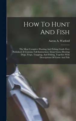 Hogyan kell vadászni és halászni: A valaha kiadott legteljesebb vadász- és horgászkalauz. - How To Hunt And Fish: The Most Complete Hunting And Fishing Guide Ever Published. It Contains Full Instructions About Guns, Hunting Dogs, Tr