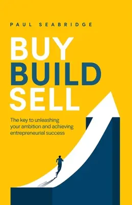 Vásárolj, építs, adj el: Az ambícióid felszabadításának és a vállalkozói siker elérésének kulcsa - Buy, Build, Sell: The Key to Unleashing Your Ambition and Achieving Entrepreneurial Success