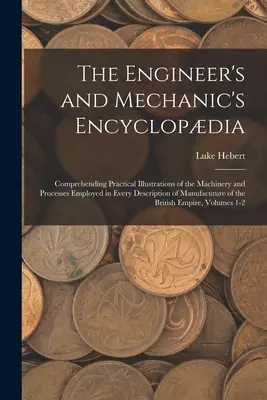 A mérnöki és mechanikai enciklopédia: Az emberiség minden leírásánál alkalmazott gépek és eljárások gyakorlati illusztrációinak megértése. - The Engineer's and Mechanic's Encyclopdia: Comprehending Practical Illustrations of the Machinery and Processes Employed in Every Description of Manu