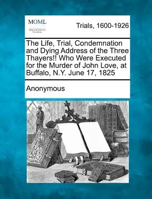 A három Thayer élete, pere, elítélése és haldokló beszéde!!! akiket John Love meggyilkolásáért végeztek ki Buffalóban, N.Y. államban 1825. június 17-én. - The Life, Trial, Condemnation and Dying Address of the Three Thayers!! Who Were Executed for the Murder of John Love, at Buffalo, N.Y. June 17, 1825