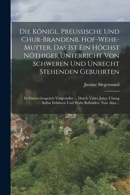 Die Knigl. Preussische Und Chur-brandenb. Hof-wehe-mutter, Das Ist Ein Hchst Nthiger Unterricht Von Schweren Und Unrecht Stehenden Gebuhrten: In Ei