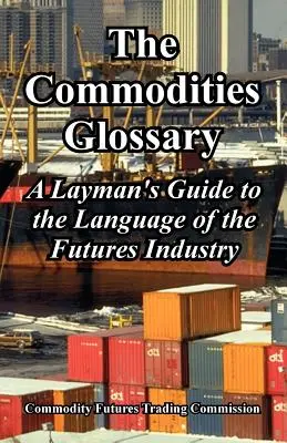 The Commodities Glossary: A laikusok útmutatója a határidős ügyletek nyelvéhez - The Commodities Glossary: A Layman's Guide to the Language of the Futures Industry