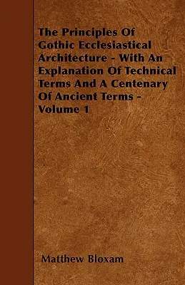 A gótikus egyházi építészet alapelvei - A szakkifejezések magyarázatával és az ősi kifejezések százados ismertetésével - 1. kötet - The Principles Of Gothic Ecclesiastical Architecture - With An Explanation Of Technical Terms And A Centenary Of Ancient Terms - Volume 1