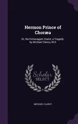 Hermon Chora hercege: Vagy: A pazarló zelóta, egy tragédia. by Michael Clancy, M.D. - Hermon Prince of Chora: Or, the Extravagant Zealot, a Tragedy. by Michael Clancy, M.D
