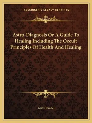 Asztro-diagnózis vagy útmutató a gyógyításhoz, beleértve az egészség és a gyógyítás okkult elveit is - Astro-Diagnosis Or A Guide To Healing Including The Occult Principles Of Health And Healing