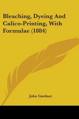 Fehérítés, festés és kalicidnyomás, képletekkel (1884) - Bleaching, Dyeing And Calico-Printing, With Formulae (1884)