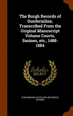 The Burgh Records of Dunfermline, Transcribed From the Original Handuscript Volume Courts, Sasines, etc., 1488-1584 - The Burgh Records of Dunfermline, Transcribed From the Original Manuscript Volume Courts, Sasines, etc., 1488-1584