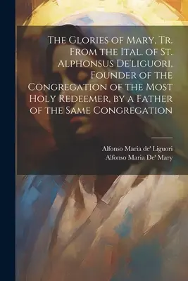 The Glories of Mary, Tr. From the Ital. of St. Alphonsus De'liguori, Founder of the Congregation of the Most Holy Redeemer, by a Father of the Same Co. - The Glories of Mary, Tr. From the Ital. of St. Alphonsus De'liguori, Founder of the Congregation of the Most Holy Redeemer, by a Father of the Same Co