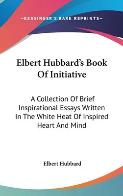 Elbert Hubbard kezdeményező könyve: Az ihletett szív és elme fehér forróságában írt rövid, inspiráló esszék gyűjteménye - Elbert Hubbard's Book Of Initiative: A Collection Of Brief Inspirational Essays Written In The White Heat Of Inspired Heart And Mind