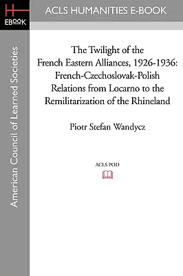 A francia keleti szövetségek alkonya, 1926-1936: A francia-csehszlovák-lengyel kapcsolatok Locarnótól a Rajna-vidék remilitarizálásáig - The Twilight of the French Eastern Alliances, 1926-1936: French-Czechoslovak-Polish Relations from Locarno to the Remilitarization of the Rhineland