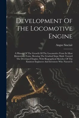 Development Of The Locomotive Engine: A mozdony fejlődésének története a legelemibb formájától kezdve, bemutatva a fokozatos lépéseket a T - Development Of The Locomotive Engine: A History Of The Growth Of The Locomotive From Its Most Elementary Form, Showing The Gradual Steps Made Toward T