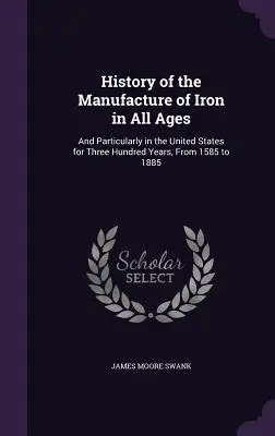 A vasgyártás története minden korban: And Particularly in the United States for Three Hundred Years, From 1585 to 1885 - History of the Manufacture of Iron in All Ages: And Particularly in the United States for Three Hundred Years, From 1585 to 1885