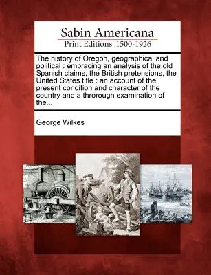 Oregon földrajzi és politikai története: A régi spanyol igények, a brit követelések, az Egyesült Államok címének elemzése: - The History of Oregon, Geographical and Political: Embracing an Analysis of the Old Spanish Claims, the British Pretensions, the United States Title: