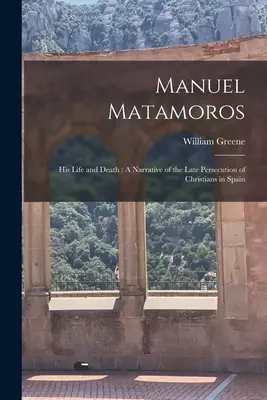 Manuel Matamoros: élete és halála: Elbeszélés a spanyolországi keresztényüldözések késői időszakáról - Manuel Matamoros: His Life and Death: A Narrative of the Late Persecution of Christians in Spain