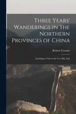 Három év vándorlás Kína északi tartományaiban: Beleértve egy látogatást a tea, selyem, és - Three Years' Wanderings in the Northern Provinces of China: Including a Visit to the tea, Silk, And