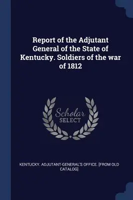 Kentucky állam főadjutánsának jelentése. Az 1812-es háború katonái - Report of the Adjutant General of the State of Kentucky. Soldiers of the war of 1812