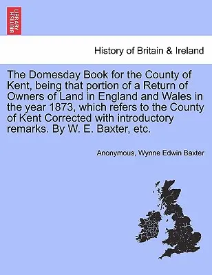 The Domesday Book for the County of Kent, Being That Portion of a Return of Owners of Land in England and Wales in the Year 1873, Which Refers to the