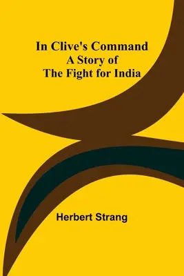 Clive parancsnoksága alatt; Az Indiáért folytatott harc története - In Clive's Command; A Story of the Fight for India