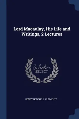 Lord Macaulay, élete és írásai, 2 előadás - Lord Macaulay, His Life and Writings, 2 Lectures