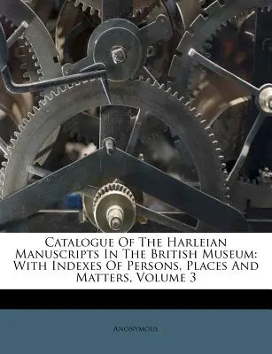Catalogue Of The Harleian Manuscripts In the British Museum (Katalog harlejských rukopisů v Britském muzeu): With Indexes Of Persons, Places And Matters, Volume 3 (s rejstříky osob, míst a věcí) - Catalogue Of The Harleian Manuscripts In The British Museum: With Indexes Of Persons, Places And Matters, Volume 3