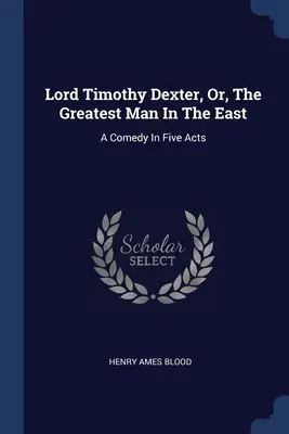 Lord Timothy Dexter, avagy a legnagyobb ember Keleten: Egy vígjáték öt felvonásban - Lord Timothy Dexter, Or, The Greatest Man In The East: A Comedy In Five Acts