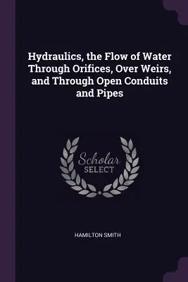 Hidraulika, a víz áramlása nyílásokon, duzzasztókon, nyitott vezetékeken és csöveken keresztül - Hydraulics, the Flow of Water Through Orifices, Over Weirs, and Through Open Conduits and Pipes