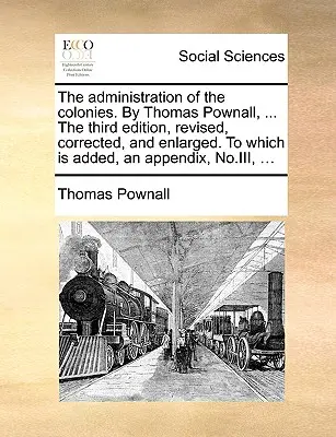 The Administration of the Colonies. by Thomas Pownall, ... the Third Edition, Revised, Corrected, and Enlarged. to Which Is Added, an Appendix, No.III. - The Administration of the Colonies. by Thomas Pownall, ... the Third Edition, Revised, Corrected, and Enlarged. to Which Is Added, an Appendix, No.III