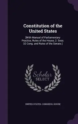 Az Egyesült Államok alkotmánya: [A parlamenti gyakorlat kézikönyvével, a Ház szabályaival, 2. ülésszak. 32. ülésszak és a Szenátus szabályai.] - Constitution of the United States: [With Manual of Parliamentary Practice, Rules of the House, 2. Sess. 32 Cong. and Rules of the Senate.]