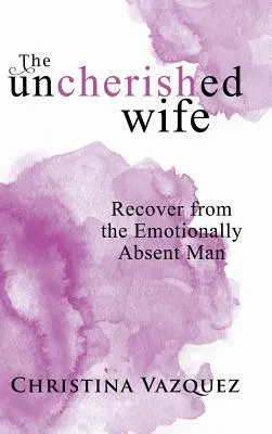 The Uncherished Wife: Recover from the Emotionally Absent Man (Az érzelmileg távollévő férfitól való felépülés) - The Uncherished Wife: Recover from the Emotionally Absent Man